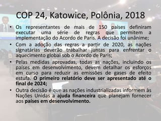 COP 24, Katowice, Polônia, 2018
• Os representantes de mais de 150 países definiram
executar uma série de regras que permitem a
implementação do Acordo de Paris. A decisão foi unânime;
• Com a adoção das regras a partir de 2020, as nações
signatárias deverão trabalhar juntas para enfrentar o
aquecimento global sob o Acordo de Paris;
• Pelas medidas aprovadas, todas as nações, incluindo os
países em desenvolvimento, devem detalhar os esforços
em curso para reduzir as emissões de gases de efeito
estufa. O primeiro relatório deve ser apresentado até o
final de 2024;
• Outra decisão é que as nações industrializadas informem às
Nações Unidas a ajuda financeira que planejam fornecer
aos países em desenvolvimento.
 