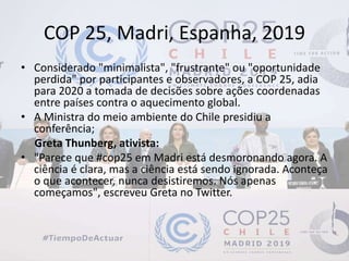 COP 25, Madri, Espanha, 2019
• Considerado "minimalista", "frustrante" ou "oportunidade
perdida" por participantes e observadores, a COP 25, adia
para 2020 a tomada de decisões sobre ações coordenadas
entre países contra o aquecimento global.
• A Ministra do meio ambiente do Chile presidiu a
conferência;
Greta Thunberg, ativista:
• "Parece que #cop25 em Madri está desmoronando agora. A
ciência é clara, mas a ciência está sendo ignorada. Aconteça
o que acontecer, nunca desistiremos. Nós apenas
começamos", escreveu Greta no Twitter.
 