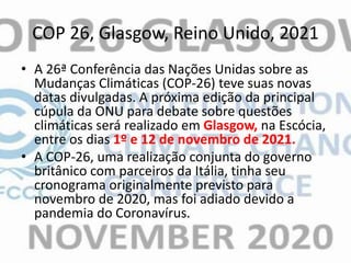COP 26, Glasgow, Reino Unido, 2021
• A 26ª Conferência das Nações Unidas sobre as
Mudanças Climáticas (COP-26) teve suas novas
datas divulgadas. A próxima edição da principal
cúpula da ONU para debate sobre questões
climáticas será realizado em Glasgow, na Escócia,
entre os dias 1º e 12 de novembro de 2021.
• A COP-26, uma realização conjunta do governo
britânico com parceiros da Itália, tinha seu
cronograma originalmente previsto para
novembro de 2020, mas foi adiado devido a
pandemia do Coronavírus.
 