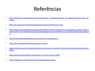 Referências
• https://ambientes.ambientebrasil.com.br/mudancas_climaticas/evolucao_do_debates/historico_das_cop
s.html
• https://pt.slideshare.net/mariaangelaoliveiraoliveira1/histrico-das-cops
• https://www.meioambiente.go.gov.br/noticias/169-conheca-a-historia-das-convencoes-mundiais-sobre-o-
clima.html#:~:text=No%20entanto%2C%20os%20participantes%20deixaram,(CO2)%20e%20outros%20gas
es.
• http://www.observatoriodoclima.eco.br/cop-19-os-resultados-2/
• https://fia.com.br/blog/fundo-verde-para-o-clima/
• https://cetesb.sp.gov.br/proclima/conferencia-das-partes-cop/cop-13-mop-3-bali-indonesia-dezembro-de-
2007/
• https://ipam.org.br/cartilhas-ipam/o-que-e-e-como-surgiu-o-redd/
• https://www.terra.com.br/noticias/ciencia/infograficos/cops/
 
