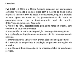 Questão 1
FMJ 2018 - A China e a União Europeia preparam um comunicado
conjunto reforçando o compromisso com o Acordo de Paris, numa
resposta à saída dos EUA do pacto. No documento, Pequim e Bruxelas
— com apoio de todos os 28 países-membros do bloco —
comprometem-se com a implementação total do acordo.
(http://oglobo.globo.com. Adaptado.)
O Acordo de Paris, desestabilizado pela saída norte-americana, tem
como um de seus compromissos
a) a suspensão de metas de despoluição para os países emergentes.
b) a realização de investimentos na prospecção de novos campos de
petróleo.
c) a transição para a utilização em grande escala de energias limpas.
d) a redução de empecilhos à circulação de pessoas em regiões de
fronteira.
e) o estímulo à livre-concorrência no mercado global de produtos e
serviços.
 