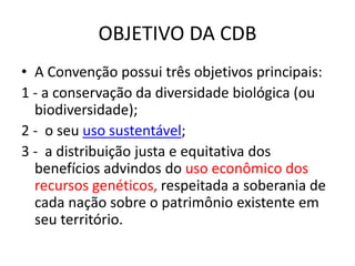 OBJETIVO DA CDB
• A Convenção possui três objetivos principais:
1 - a conservação da diversidade biológica (ou
biodiversidade);
2 - o seu uso sustentável;
3 - a distribuição justa e equitativa dos
benefícios advindos do uso econômico dos
recursos genéticos, respeitada a soberania de
cada nação sobre o patrimônio existente em
seu território.
 