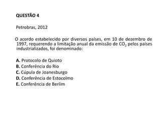QUESTÃO 4
Petrobras, 2012
O acordo estabelecido por diversos países, em 10 de dezembro de
1997, requerendo a limitação anual da emissão de CO2 pelos países
industrializados, foi denominado:
A. Protocolo de Quioto
B. Conferência do Rio
C. Cúpula de Joanesburgo
D. Conferência de Estocolmo
E. Conferência de Berlim
 