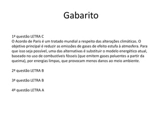 Gabarito
1ª questão LETRA C
O Acordo de Paris é um tratado mundial a respeito das alterações climáticas. O
objetivo principal é reduzir as emissões de gases de efeito estufa à atmosfera. Para
que isso seja possível, uma das alternativas é substituir o modelo energético atual,
baseado no uso de combustíveis fósseis (que emitem gases poluentes a partir da
queima), por energias limpas, que provocam menos danos ao meio ambiente.
2ª questão LETRA B
3ª questão LETRA B
4º questão LETRA A
 