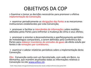 OBJETIVOS DA COP
> Examinar e tomar as decisões necessárias para promover a efetiva
implementação da Convenção;
> examinar periodicamente as obrigações das Partes e os mecanismos
institucionais estabelecidos por esta Convenção;
> promover e facilitar o intercâmbio de informações sobre medidas
adotadas pelas Partes para enfrentar a mudança do clima e seus efeitos;
> promover e orientar o desenvolvimento e aperfeiçoamento periódico
de metodologias comparáveis, a serem definidas pela Conferência das
Partes para elaborar inventários de emissões de gases de efeito estufa por
fontes e de remoções por sumidouros;
> examinar e adotar relatórios periódicos sobre a implementação desta
Convenção.
Obs: Convenção conta com um Secretariado, com sede em Bonn, na
Alemanha, que mantém atualizadas todas as informações relativas à
Convenção no site www.unfccc.int.
Fonte: https://www.mma.gov.br/clima/convencao-das-nacoes-unidas/conferencia-das-partes.html
 
