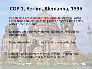 COP 1, Berlim, Alemanha, 1995
• Iniciou-se o processo de Negociação de Metas e Prazos
específicos para emissões de gases de efeito estufa pelos
países desenvolvidos;
• Os países em desenvolvimento não foram incluídos na
conferência;
• Mandato de Berlim (2 anos – análise e reavaliação);
• Catálogo de Instrumentos em que os países poderiam
escolher de acordo com suas necessidades.
 