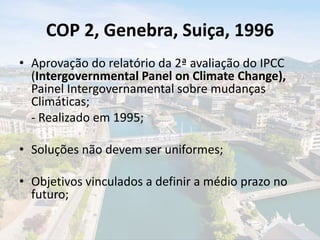 COP 2, Genebra, Suiça, 1996
• Aprovação do relatório da 2ª avaliação do IPCC
(Intergovernmental Panel on Climate Change),
Painel Intergovernamental sobre mudanças
Climáticas;
- Realizado em 1995;
• Soluções não devem ser uniformes;
• Objetivos vinculados a definir a médio prazo no
futuro;
 