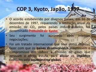 COP 3, Kyoto, Japão, 1997
• O acordo estabelecido por diversos países, em 10 de
dezembro de 1997, requerendo a limitação anual da
emissão de CO2 pelos países industrializados, foi
denominado Protocolo de Kyoto;
• Seu surgimento foi aprovado após intensas
negociações;
• Foi um tratado internacional que teve como objetivo
fazer com que os países desenvolvidos assumissem o
compromisso em reduzir a emissão de gases que
agravam o efeito estufa, para aliviar os impactos
causados pelo aquecimento global.
 