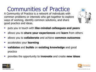 A Community of Practice is a network of individuals with common problems or interests who get together to explore  ways of working, identify common solutions, and share  good practice and ideas. puts you in touch with  like-minded colleagues and peers   allows you to  share your experiences  and  learn  from others allows you to  collaborate  and achieve  common outcomes accelerates your  learning validates  and  builds  on  existing knowledge  and good practice provides the opportunity to  innovate  and create  new ideas Communities of Practice 