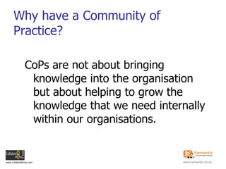Why have a Community of Practice? CoPs are not about bringing knowledge into the organisation but about helping to grow the knowledge that we need internally within our organisations. 