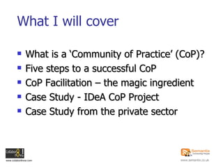 What I will cover <ul><li>What is a ‘Community of Practice’ (CoP)? </li></ul><ul><li>Five steps to a successful CoP </li><...