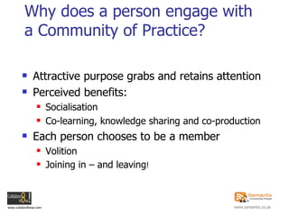 Why does a person engage with a Community of Practice? Attractive purpose grabs and retains attention Perceived benefits: Socialisation Co-learning, knowledge sharing and co-production Each person chooses to be a member Volition Joining in – and leaving ! 