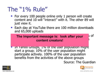 The “1% Rule” For every 100 people online only 1 person will create content and 10 will “interact” with it. The other 89 will just view it. Each day at YouTube there are 100 million downloads and 65,000 uploads 50% of all Wikipedia article edits are done by 0.7% of users, and more than 70% of all articles have been written by just 1.8% of all users In Yahoo Groups, 1% of the user population might start a group; 10% of the user population might participate actively. 100% of the user population benefits from the activities of the above groups Source: The Guardian The important message is:  look after your content creators! 