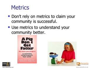 Metrics Don’t rely on metrics to claim your community is successful. Use metrics to understand your community better. 