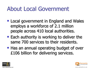 About Local Government Local government in England and Wales employs a workforce of 2.1 million people across 410 local authorities. Each authority is working to deliver the same 700 services to their residents. Has an annual operating budget of over £106 billion for delivering services.   