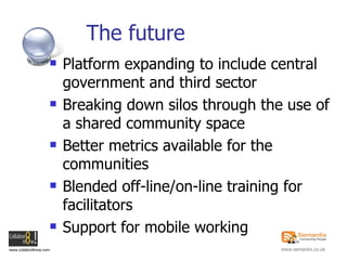 The future Platform expanding to include central government and third sector Breaking down silos through the use of a shared community space Better metrics available for the communities Blended off-line/on-line training for facilitators Support for mobile working 