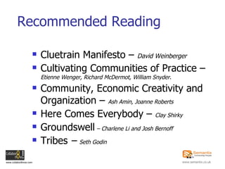 Recommended Reading Cluetrain Manifesto –  David Weinberger Cultivating Communities of Practice –  Etienne Wenger, Richard McDermot, William Snyder . Community, Economic Creativity and Organization –  Ash Amin, Joanne Roberts Here Comes Everybody –  Clay Shirky Groundswell  – Charlene Li and Josh Bernoff Tribes  –  Seth Godin 
