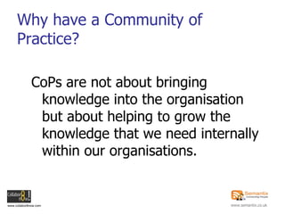 Why have a Community of Practice? <ul><li>CoPs are not about bringing knowledge into the organisation but about helping to...