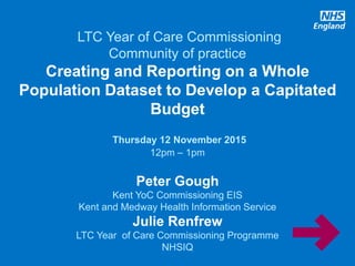 www.england.nhs.uk
LTC Year of Care Commissioning
Community of practice
Creating and Reporting on a Whole
Population Dataset to Develop a Capitated
Budget
Thursday 12 November 2015
12pm – 1pm
Peter Gough
Kent YoC Commissioning EIS
Kent and Medway Health Information Service
Julie Renfrew
LTC Year of Care Commissioning Programme
NHSIQ
 
