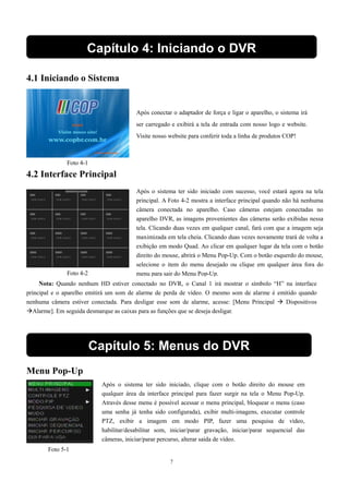 Capítulo 4: Iniciando o DVR 
Após conectar o adaptador de força e ligar o aparelho, o sistema irá 
ser carregado e exibirá a tela de entrada com nosso logo e website. 
Visite nosso website para conferir toda a linha de produtos COP! 
Foto 4-1 
Após o sistema ter sido iniciado com sucesso, você estará agora na tela 
principal. A Foto 4-2 mostra a interface principal quando não há nenhuma 
câmera conectada no aparelho. Caso câmeras estejam conectadas no 
aparelho DVR, as imagens provenientes das câmeras serão exibidas nessa 
tela. Clicando duas vezes em qualquer canal, fará com que a imagem seja 
maximizada em tela cheia. Clicando duas vezes novamente trará de volta a 
exibição em modo Quad. Ao clicar em qualquer lugar da tela com o botão 
direito do mouse, abrirá o Menu Pop-Up. Com o botão esquerdo do mouse, 
selecione o item do menu desejado ou clique em qualquer área fora do 
menu para sair Foto 4-2 do Menu Pop-Up. 
Capítulo 5: Menus do DVR 
7 
4.1 Iniciando o Sistema 
4.2 Interface Principal 
Nota: Quando nenhum HD estiver conectado no DVR, o Canal 1 irá mostrar o símbolo “H” na interface 
principal e o aparelho emitirá um som de alarme de perda de vídeo. O mesmo som de alarme é emitido quando 
nenhuma câmera estiver conectada. Para desligar esse som de alarme, acesse: [Menu Principal  Dispositivos 
Alarme]. Em seguida desmarque as caixas para as funções que se deseja desligar. 
Menu Pop-Up 
Após o sistema ter sido iniciado, clique com o botão direito do mouse em 
qualquer área da interface principal para fazer surgir na tela o Menu Pop-Up. 
Através desse menu é possível acessar o menu principal, bloquear o menu (caso 
uma senha já tenha sido configurada), exibir multi-imagens, executar controle 
PTZ, exibir a imagem em modo PIP, fazer uma pesquisa de vídeo, 
habilitar/desabilitar som, iniciar/parar gravação, iniciar/parar sequencial das 
câmeras, iniciar/parar percurso, alterar saída de vídeo. 
Foto 5-1 
 