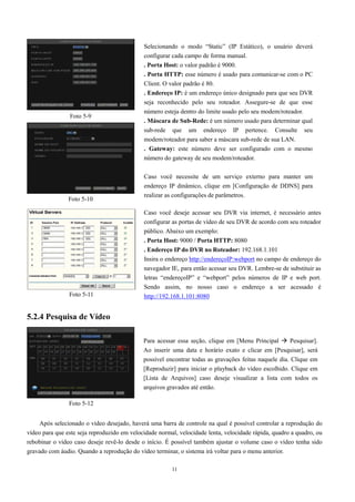 Selecionando o modo “Static” (IP Estático), o usuário deverá 
configurar cada campo de forma manual. 
. Porta Host: o valor padrão é 9000. 
. Porta HTTP: esse número é usado para comunicar-se com o PC 
Client. O valor padrão é 80. 
. Endereço IP: é um endereço único designado para que seu DVR 
seja reconhecido pelo seu roteador. Assegure-se de que esse 
número esteja dentro do limite usado pelo seu modem/roteador. 
. Máscara de Sub-Rede: é um número usado para determinar qual 
sub-rede que um endereço IP pertence. Consulte seu 
modem/roteador para saber a máscara sub-rede de sua LAN. 
. Gateway: este número deve ser configurado com o mesmo 
número do gateway de seu modem/roteador. 
Caso você necessite de um serviço externo para manter um 
endereço IP dinâmico, clique em [Configuração de DDNS] para 
realizar as configurações de parâmetros. 
Caso você deseje acessar seu DVR via internet, é necessário antes 
configurar as portas de vídeo de seu DVR de acordo com seu roteador 
público. Abaixo um exemplo: 
. Porta Host: 9000 / Porta HTTP: 8080 
. Endereço IP do DVR no Roteador: 192.168.1.101 
Insira o endereço http://endereçoIP:webport no campo de endereço do 
navegador IE, para então acessar seu DVR. Lembre-se de substituir as 
letras “endereçoIP” e “webport” pelos números de IP e web port. 
Sendo assim, no nosso caso o endereço a ser acessado é 
http://192.168.1.101:8080 
Para acessar essa seção, clique em [Menu Principal  Pesquisar]. 
Ao inserir uma data e horário exato e clicar em [Pesquisar], será 
possível encontrar todas as gravações feitas naquele dia. Clique em 
[Reproduzir] para iniciar o playback do vídeo escolhido. Clique em 
[Lista de Arquivos] caso deseje visualizar a lista com todos os 
arquivos gravados até então. 
11 
Foto 5-9 
Foto 5-10 
Foto 5-11 
5.2.4 Pesquisa de Vídeo 
Foto 5-12 
Após selecionado o vídeo desejado, haverá uma barra de controle na qual é possível controlar a reprodução do 
vídeo para que este seja reproduzido em velocidade normal, velocidade lenta, velocidade rápida, quadro a quadro, ou 
rebobinar o vídeo caso deseje revê-lo desde o início. É possível também ajustar o volume caso o vídeo tenha sido 
gravado com áudio. Quando a reprodução do vídeo terminar, o sistema irá voltar para o menu anterior. 
 