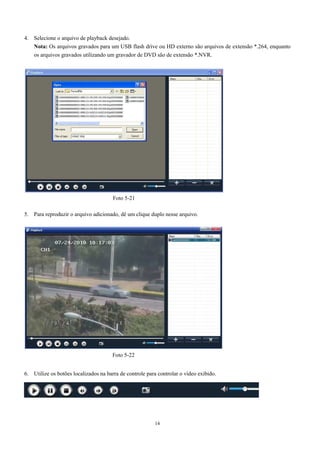 Nota: Os arquivos gravados para um USB flash drive ou HD externo são arquivos de extensão *.264, enquanto 
os arquivos gravados utilizando um gravador de DVD são de extensão *.NVR. 
5. Para reproduzir o arquivo adicionado, dê um clique duplo nesse arquivo. 
14 
4. Selecione o arquivo de playback desejado. 
Foto 5-21 
Foto 5-22 
6. Utilize os botões localizados na barra de controle para controlar o vídeo exibido. 
 