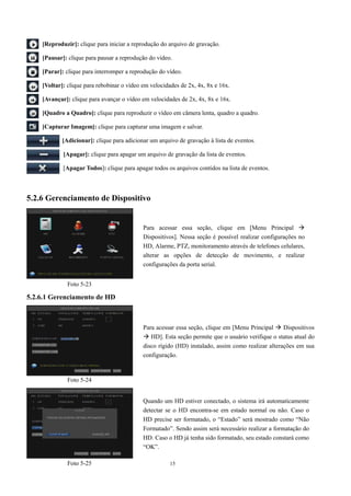 [Reproduzir]: clique para iniciar a reprodução do arquivo de gravação. 
[Pausar]: clique para pausar a reprodução do vídeo. 
[Parar]: clique para interromper a reprodução do vídeo. 
[Voltar]: clique para rebobinar o vídeo em velocidades de 2x, 4x, 8x e 16x. 
[Avançar]: clique para avançar o vídeo em velocidades de 2x, 4x, 8x e 16x. 
[Quadro a Quadro]: clique para reproduzir o vídeo em câmera lenta, quadro a quadro. 
[Capturar Imagem]: clique para capturar uma imagem e salvar. 
[Adicionar]: clique para adicionar um arquivo de gravação à lista de eventos. 
[Apagar]: clique para apagar um arquivo de gravação da lista de eventos. 
[Apagar Todos]: clique para apagar todos os arquivos contidos na lista de eventos. 
15 
5.2.6 Gerenciamento de Dispositivo 
5.2.6.1 Gerenciamento de HD 
Para acessar essa seção, clique em [Menu Principal  
Dispositivos]. Nessa seção é possível realizar configurações no 
HD, Alarme, PTZ, monitoramento através de telefones celulares, 
alterar as opções de detecção de movimento, e realizar 
configurações da porta serial. 
Para acessar essa seção, clique em [Menu Principal  Dispositivos 
 HD]. Esta seção permite que o usuário verifique o status atual do 
disco rígido (HD) instalado, assim como realizar alterações em sua 
configuração. 
Quando um HD estiver conectado, o sistema irá automaticamente 
detectar se o HD encontra-se em estado normal ou não. Caso o 
HD precise ser formatado, o “Estado” será mostrado como “Não 
Formatado”. Sendo assim será necessário realizar a formatação do 
HD. Caso o HD já tenha sido formatado, seu estado constará como 
“OK”. 
Foto 5-23 
Foto 5-24 
Foto 5-25 
 