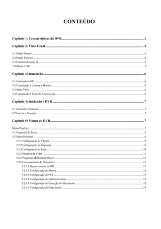 CONTEÚDO 
Capítulo 1: Características do DVR ..................................................................................................... 2 
Capítulo 2: Visão Geral ......................................................................................................................... 3 
2.1 Painel Frontal ..................................................................................................................................................................... 3 
2.2 Painel Traseiro .................................................................................................................................................................... 4 
2.3 Controle Remoto IR ........................................................................................................................................................... 5 
2.4 Mouse USB ........................................................................................................................................................................ 5 
Capítulo 3: Instalação ............................................................................................................................ 6 
3.1 Instalando o HD ................................................................................................................................................................. 6 
3.2 Conectando a Câmera e Monitor ........................................................................................................................................ 6 
3.3 Saída VGA ......................................................................................................................................................................... 6 
3.4 Conectando a Fonte de Alimentação .................................................................................................................................. 6 
Capítulo 4: Iniciando o DVR ................................................................................................................ 7 
4.1 Iniciando o Sistema ............................................................................................................................................................ 7 
4.2 Interface Principal .............................................................................................................................................................. 7 
Capítulo 5: Menus do DVR ................................................................................................................... 7 
Menu Pop-Up ........................................................................................................................................................................... 7 
5.1 Diagrama do Menu ............................................................................................................................................................. 8 
5.2 Menu Principal ................................................................................................................................................................... 8 
5.2.1 Configuração de Câmera ........................................................................................................................................... 9 
5.2.2 Configuração de Gravação ........................................................................................................................................ 9 
5.2.3 Configuração de Rede ............................................................................................................................................. 10 
5.2.4 Pesquisa de Vídeo ................................................................................................................................................... 11 
5.2.5 Programa Multimedia Player ................................................................................................................................... 13 
5.2.6 Gerenciamento de Dispositivo ................................................................................................................................ 15 
5.2.6.1 Gerenciamento de HD .................................................................................................................................. 15 
5.2.6.2 Configuração de Alarme ............................................................................................................................... 16 
5.2.6.3 Configuração de PTZ ................................................................................................................................... 18 
5.2.6.4 Configuração de Telefone Celular ................................................................................................................ 18 
5.2.6.5 Configuração de Detecção de Movimento ................................................................................................... 18 
5.2.6.6 Configuração de Porta Serial ........................................................................................................................ 19 
2 
 