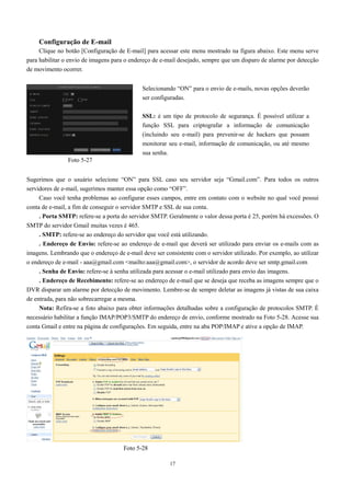 Configuração de E-mail 
Clique no botão [Configuração de E-mail] para acessar este menu mostrado na figura abaixo. Este menu serve 
para habilitar o envio de imagens para o endereço de e-mail desejado, sempre que um disparo de alarme por detecção 
de movimento ocorrer. 
Selecionando “ON” para o envio de e-mails, novas opções deverão 
ser configuradas. 
SSL: é um tipo de protocolo de segurança. É possível utilizar a 
função SSL para criptografar a informação de comunicação 
(incluindo seu e-mail) para prevenir-se de hackers que possam 
monitorar seu e-mail, informação de comunicação, ou até mesmo 
sua senha. 
Foto 5-27 
Sugerimos que o usuário selecione “ON” para SSL caso seu servidor seja “Gmail.com”. Para todos os outros 
servidores de e-mail, sugerimos manter essa opção como “OFF”. 
Caso você tenha problemas ao configurar esses campos, entre em contato com o website no qual você possui 
conta de e-mail, a fim de conseguir o servidor SMTP e SSL de sua conta. 
. Porta SMTP: refere-se a porta do servidor SMTP. Geralmente o valor dessa porta é 25, porém há excessões. O 
17 
SMTP do servidor Gmail muitas vezes é 465. 
. SMTP: refere-se ao endereço do servidor que você está utilizando. 
. Endereço de Envio: refere-se ao endereço de e-mail que deverá ser utilizado para enviar os e-mails com as 
imagens. Lembrando que o endereço de e-mail deve ser consistente com o servidor utilizado. Por exemplo, ao utilizar 
o endereço de e-mail - aaa@gmail.com mailto:aaa@gmail.com, o servidor de acordo deve ser smtp.gmail.com 
. Senha de Envio: refere-se à senha utilizada para acessar o e-mail utilizado para envio das imagens. 
. Endereço de Recebimento: refere-se ao endereço de e-mail que se deseja que receba as imagens sempre que o 
DVR disparar um alarme por detecção de movimento. Lembre-se de sempre deletar as imagens já vistas de sua caixa 
de entrada, para não sobrecarregar a mesma. 
Nota: Refira-se a foto abaixo para obter informações detalhadas sobre a configuração de protocolos SMTP. É 
necessário habilitar a função IMAP/POP3/SMTP do endereço de envio, conforme mostrado na Foto 5-28. Acesse sua 
conta Gmail e entre na página de configurações. Em seguida, entre na aba POP/IMAP e ative a opção de IMAP. 
Foto 5-28 
 
