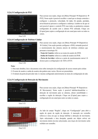 Para acessar essa seção, clique em [Menu Principal  Dispositivos  
PTZ]. Nesta seção é possível escolher o canal que se deseja controlar e 
configurar o protocolo, velocidade, bit dado, bit parado, paridade, 
ativar/desativar percurso e configurar o endereço. Lembre-se de que só 
será possível operar o controle PTZ caso todos os parâmetros estejam 
configurados de acordo com a câmera PTZ utilizada. Clique em 
[Copiar] para copiar a configuração de um canal para outro ou todos os 
canais. 
Para acessar essa seção, clique em [Menu Principal  Dispositivos 
 Celular]. Esta seção permite configurar o DVR, tornando possível 
o monitoramento das câmeras através de telefones celulares que 
possuam a tecnologia 3G. 
. Nome do Usuário: refere-se ao nome de usuário do DVR. 
. Senha do Usuário: refere-se a senha de usuário do DVR. 
. Porta do Servidor: refere-se a porta de monitoramento móvel. O 
alcance para a configuração é de 1024 a 65535. 
18 
5.2.6.3 Configuração de PTZ 
5.2.6.4 Configuração de Telefone Celular 
Nota: 
1. Para mais detalhes, leia o documento extra sobre instruções de configuração de acesso remoto pelo celular. 
2. O nome de usuário e senha do usuário não podem estar vazios. Devem ser preenchidos. 
3. O número da porta do provedor não é o mesmo configurado anteriormente no menu de configuração de rede. 
5.2.6.5 Configuração de Detecção de Movimento 
Para acessar essa seção, clique em [Menu Principal  Dispositivos 
 Movimento]. Nesta seção é possível habilitar/desabilitar a 
detecção de movimento para as câmeras, alterar sensibilidade e 
escolher a região de detecção. Clique em [Copiar] para copiar a 
configuração de um canal para outro ou todos os canais. 
Ao lado do campo “Região”, clique em “Configuração” para abrir a 
opção de ajuste da região de detecção. A marcação em vermelho 
refere-se à área em que se deseja habilitar a detecção de movimento. 
Após selecionada a área desejada, quando um objeto estiver em 
movimento dentro da área selecionada, seus traços de movimento serão 
exibidos em vermelho. 
Foto 5-29 
Foto 5-30 
Foto 5-31 
Foto 5-32 
 