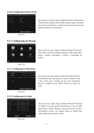 19 
5.2.6.6 Configuração de Porta Serial 
5.2.7 Configuração de Sistema 
5.2.7.1 Configuração de Data/Hora 
5.2.7.2 Configuração de Senha 
Para acessar essa seção, clique em [Menu Principal  Sistema]. 
Nesta seção é possível configurar data/hora, senha, áudio/vídeo, 
idioma, visualizar informações e realizar a manutenção do 
sistema. 
Para acessar essa seção, clique em [Menu Principal  Sistema 
 Data/Hora]. Essa seção permite ao usuário modificar a data 
e hora, assim como o formato em que essas informações 
devem ser exibidas na tela. “HDV” refere-se ao horário de 
verão. 
Foto 5-34 
Foto 5-35 
Para acessar essa seção, clique em [Menu Principal  Dispositivos 
 Porta Serial]. Quando vários DVRs estiverem sendo controlados 
por uma mesa controladora, o usuário deverá acessar este menu para 
ajustar o protocolo de comunicação. 
Foto 5-33 
Para acessar essa seção, clique em [Menu Principal  Sistema 
 Senha]. Essa seção permite ativar/desativar o uso de senha 
para acessar o sistema. Marque as caixas para ativar o acesso a 
determinados usuários. Em seguida clique em [Editar] para 
poder editar nome de usuário e senha. 
Foto 5-36 
 