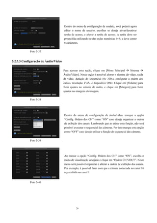 20 
5.2.7.3 Configuração de Áudio/Vídeo 
Dentro do menu de configuração de usuário, você poderá agora 
editar o nome de usuário, escolher se deseja ativar/desativar 
senha de acesso, e alterar a senha de acesso. A senha deve ser 
preenchida utilizando-se das teclas numéricas 0~9, e deve conter 
6 caracteres. 
Para acessar essa seção, clique em [Menu Principal  Sistema  
Áudio/Vídeo]. Nesta seção é possível alterar o sistema de vídeo, saída 
de vídeo, duração do sequencial (0s~300s), configurar a ordem dos 
canais, resolução VGA, e dispositivo OSD. Clique em [Volume] para 
fazer ajustes no volume do áudio, e clique em [Margem] para fazer 
ajustes nas margens da imagem. 
Foto 5-37 
Foto 5-38 
Foto 5-39 
Foto 5-40 
Dentro do menu de configuração de áudio/vídeo, marque a opção 
“Config. Ordem dos CH” como “ON” caso deseje organizar a ordem 
de exibição dos canais. Lembrando que ao ativar esta função, não será 
possível executar o sequencial das câmeras. Por isso marque esta opção 
como “OFF” caso deseje utilizar a função de sequencial das câmeras. 
Ao marcar a opção “Config. Ordem dos CH” como “ON”, escolha o 
modo de visualização desejado e clique em “Ordem CH VOUT”. Neste 
menu será possível organizar e alterar a ordem de exibição dos canais. 
Por exemplo, é possível fazer com que a câmera conectada no canal 16 
seja exibida no canal 1. 
 