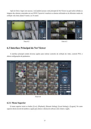 Após ter feito o login com sucesso, você poderá acessar a tela principal do Net Viewer na qual serão exibidas as 
imagens das câmeras conectadas em seu DVR. É possível visualizar as câmeras utilizando-se de diferentes modos de 
exibição: tela cheia, Quad, 9 canais, ou 16 canais. 
Foto 6-2 Foto 6-3 
6.3 Interface Principal do Net Viewer 
A interface principal contém diversas opções para realizar controles de exibição do vídeo, controle PTZ, e 
25 
alterar configurações de parâmetros. 
6.3.1 Menu Superior 
Foto 6-4 
O menu superior inclui os botões [Live], [Playback], [Remote Setting], [Local Setting] e [Logout]. No canto 
superior direito da tela há também a opção para alterar o idioma do software entre chinês e inglês. 
 