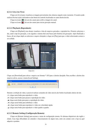 26 
6.3.1.1 Live (Ao Vivo) 
Clique em [Live] para visualizar as imagens provenientes das câmeras naquele exato momento. O usuário pode 
realizar diversas ações utilizando-se das barras de controle localizadas no canto direito da tela. 
Clique no ícone [ ] de um dos canais para exibir a imagem do canal. 
Clique no ícone [ ] de um dos canais para iniciar gravação manual. 
6.3.1.2 Playback (Reproduzir) 
Clique em [Playback] caso deseje visualizar a lista de arquivos gravados e reproduzí-los. Primeiro selecione o 
dia, canal e tipo de gravação, e em seguida o sistema fará uma busca pelo histórico de gravações. Após finalizada a 
busca, dê um clique duplo ou selecione o arquivo desejado e clique em [Play] para que o vídeo selecionado comece a 
ser exibido. 
Foto 6-5 
Clique em [Download] para salvar o arquivo em formato *.AVI para o destino desejado. Para escolher o destino dos 
arquivos salvos, acesse o menu [Local Setting]. 
Durante a exibição do vídeo, é possível realizar comandos de vídeo através dos botões localizados abaixo da tela. 
.: clique neste botão para reproduzir o vídeo. 
.: clique neste botão para pausar a reprodução do vídeo. 
. ■: clique neste botão para parar a reprodução do vídeo. 
. : clique neste botão para rebobinar o vídeo. 
. : clique neste botão para reproduzir o vídeo em velocidade rápida. 
. : clique neste botão para reproduzir o vídeo quadro a quadro. 
6.3.1.3 Remote Setting (Configuração Remota) 
Clique em [Remote Setting] para acessar o menu de configuração remota. Os idiomas disponíveis são inglês e 
chinês. Caso haja dificuldade em entender o funcionamento de algum item, entre em contato com a loja na qual 
adquiriu o produto. 
 