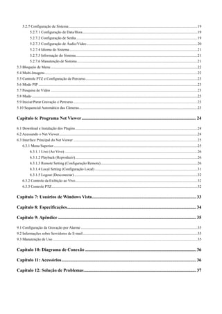 5.2.7 Configuração de Sistema ......................................................................................................................................... 19 
5.2.7.1 Configuração de Data/Hora .......................................................................................................................... 19 
5.2.7.2 Configuração de Senha ................................................................................................................................. 19 
5.2.7.3 Configuração de Áudio/Vídeo ...................................................................................................................... 20 
5.2.7.4 Idioma do Sistema ........................................................................................................................................ 21 
5.2.7.5 Informação do Sistema ................................................................................................................................. 21 
5.2.7.6 Manutenção de Sistema ................................................................................................................................ 21 
5.3 Bloqueio de Menu ............................................................................................................................................................ 22 
5.4 Multi-Imagens .................................................................................................................................................................. 22 
5.5 Controle PTZ e Configuração de Percurso ....................................................................................................................... 23 
5.6 Modo PIP ......................................................................................................................................................................... 23 
5.7 Pesquisa de Vídeo ............................................................................................................................................................ 23 
5.8 Mudo ................................................................................................................................................................................ 23 
5.9 Iniciar/Parar Gravação e Percurso .................................................................................................................................... 23 
5.10 Sequencial Automático das Câmeras .............................................................................................................................. 23 
Capítulo 6: Programa Net Viewer ...................................................................................................... 24 
6.1 Download e Instalação dos Plugins .................................................................................................................................. 24 
6.2 Acessando o Net Viewer ................................................................................................................................................... 24 
6.3 Interface Principal do Net Viewer .................................................................................................................................... 25 
6.3.1 Menu Superior ......................................................................................................................................................... 25 
6.3.1.1 Live (Ao Vivo) ............................................................................................................................................. 26 
6.3.1.2 Playback (Reproduzir) .................................................................................................................................. 26 
6.3.1.3 Remote Setting (Configuração Remota) ....................................................................................................... 26 
6.3.1.4 Local Setting (Configuração Local) ............................................................................................................. 31 
6.3.1.5 Logout (Desconectar) ................................................................................................................................... 32 
6.3.2 Controle da Exibição ao Vivo .................................................................................................................................. 32 
6.3.3 Controle PTZ ........................................................................................................................................................... 32 
Capítulo 7: Usuários de Windows Vista ............................................................................................. 33 
Capítulo 8: Especificações ................................................................................................................... 34 
Capítulo 9: Apêndice ........................................................................................................................... 35 
9.1 Configuração da Gravação por Alarme ............................................................................................................................ 35 
9.2 Informações sobre Servidores de E-mail .......................................................................................................................... 35 
9.3 Manutenção de Uso .......................................................................................................................................................... 35 
Capítulo 10: Diagrama de Conexão ................................................................................................... 36 
Capítulo 11: Acessórios ........................................................................................................................ 36 
Capítulo 12: Solução de Problemas .................................................................................................... 37 
3 
 