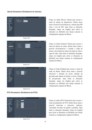 28 
Alarm Parameters (Parâmetros de Alarme) 
PTZ Parameters (Parâmetros de PTZ) 
Clique no botão [Device Alarm] para acessar o 
menu de alarme de dispositivos. Dentro desse 
menu é possível ativar/desativar o alarme para HD 
cheio e erro de HD. Após feitas as alterações 
desejadas, clique em [Apply] para salvar as 
alterações ou [Default] caso deseje restaurar as 
configurações originais de fábrica. 
Foto 6-10 
Foto 6-11 
Clique no botão [Channel Alarm] para acessar o 
menu de alarme de canais. Dentro desse menu é 
possível ativar/desativar a entrada e saída de 
alarme, ativar/desativar alarme de perda de vídeo e 
capa de vídeo. Após feitas as alterações desejadas, 
clique em [Apply] para salvar as alterações ou 
[Default] caso deseje restaurar as configurações 
originais de fábrica. 
Foto 6-12 
Clique no botão [Output] para acessar o menu de 
saída de alarme. Dentro desse menu é possível 
selecionar a duração da sirene, duração da 
gravação após disparo de alarme, e ativar a função 
de pré-gravação. Após feitas as alterações 
desejadas, clique em [Apply] para salvar as 
alterações ou [Default] caso deseje restaurar as 
configurações originais de fábrica. 
Clique no botão [PTZ Parameters] para acessar o 
menu de parâmetros de PTZ. Dentro desse menu é 
possível selecionar o protocolo, endereço, 
velocidade, bit dado, bit parado e paridade. Após 
feitas as alterações desejadas, clique em [Apply] 
para salvar as alterações ou [Default] caso deseje 
restaurar as configurações originais de fábrica. 
Foto 6-13 
 