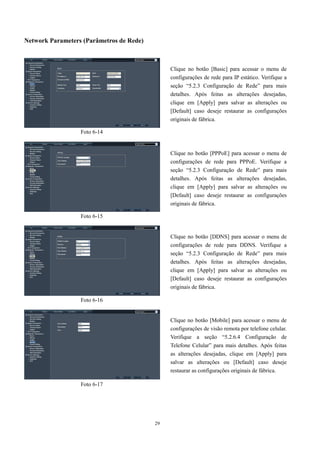 29 
Network Parameters (Parâmetros de Rede) 
Clique no botão [Basic] para acessar o menu de 
configurações de rede para IP estático. Verifique a 
seção “5.2.3 Configuração de Rede” para mais 
detalhes. Após feitas as alterações desejadas, 
clique em [Apply] para salvar as alterações ou 
[Default] caso deseje restaurar as configurações 
originais de fábrica. 
Clique no botão [PPPoE] para acessar o menu de 
configurações de rede para PPPoE. Verifique a 
seção “5.2.3 Configuração de Rede” para mais 
detalhes. Após feitas as alterações desejadas, 
clique em [Apply] para salvar as alterações ou 
[Default] caso deseje restaurar as configurações 
originais de fábrica. 
Clique no botão [DDNS] para acessar o menu de 
configurações de rede para DDNS. Verifique a 
seção “5.2.3 Configuração de Rede” para mais 
detalhes. Após feitas as alterações desejadas, 
clique em [Apply] para salvar as alterações ou 
[Default] caso deseje restaurar as configurações 
originais de fábrica. 
Clique no botão [Mobile] para acessar o menu de 
configurações de visão remota por telefone celular. 
Verifique a seção “5.2.6.4 Configuração de 
Telefone Celular” para mais detalhes. Após feitas 
as alterações desejadas, clique em [Apply] para 
salvar as alterações ou [Default] caso deseje 
restaurar as configurações originais de fábrica. 
Foto 6-14 
Foto 6-15 
Foto 6-16 
Foto 6-17 
 