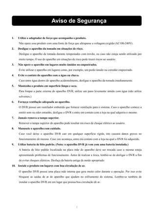 Aviso de Segurança 
1. Utilize o adaptador de força que acompanha o produto. 
Não opere esse produto com uma fonte de força que ultrapasse a voltagem exigida (AC100-240V). 
2. Desligue o aparelho da tomada em situações de risco. 
Desligue o aparelho da tomada durante tempestades com trovão, ou caso não esteja sendo utilizado por 
muito tempo. O uso do aparelho em situações de risco pode trazer riscos ao usuário. 
3. Não opere o aparelho em lugares muito úmidos ou empoeirados. 
Evite utilizar o aparelho em lugares como, por exemplo, um porão úmido ou corredor empoeirado. 
4. Evite o contato do aparelho com a água ou chuva. 
Caso entre água dentro do aparelho acidentalmente, desligue o aparelho da tomada imediatamente. 
5. Mantenha o produto em superfície limpa e seca. 
Para limpar a parte externa do aparelho DVR, utilize um pano levemente úmido com água (não utilize 
solventes.) 
4 
6. Forneça ventilação adequada ao aparelho. 
O DVR possui um ventilador embutido que fornece ventilação para o sistema. Caso o aparelho comece a 
emitir som ou odor estranho, desligue o DVR e entre em contato com a loja na qual adquiriu o mesmo. 
7. Jamais remova a tampa superior. 
Remover a tampa superior do aparelho pode resultar em risco de choque elétrico ao usuário. 
8. Manuseie o aparelho com cuidado. 
Caso você deixe o aparelho DVR cair em qualquer superfície rígida, isto causará danos graves no 
funcionamento do mesmo. Caso isto aconteça, entre em contato com a loja na qual o DVR foi adquirido. 
9. Utilize bateria de lítio padrão. (Nota: o aparelho DVR já vem com uma bateria instalada.) 
A bateria de lítio padrão localizada na placa mãe do aparelho deve ser trocada caso a mesma esteja 
apresentando problemas de funcionamento. Antes de realizar a troca, lembre-se de desligar o DVR a fim 
de evitar choques elétricos. Desfaça da bateria antiga de modo apropriado. 
10. Instale o produto em lugares com boa circulação de ar. 
O aparelho DVR possui uma placa mãe interna que gera muito calor durante a operação. Por isso evite 
bloquear as saídas de ar do aparelho que ajudam no esfriamento do sistema. Lembre-se também de 
instalar o aparelho DVR em um lugar que possua boa circulação de ar. 
1 
 