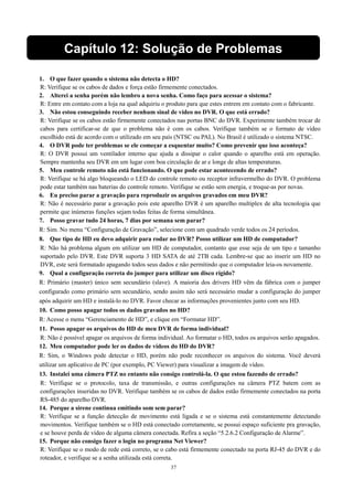 Capítulo 12: Solução de Problemas 
1. O que fazer quando o sistema não detecta o HD? 
R: Verifique se os cabos de dados e força estão firmemente conectados. 
2. Alterei a senha porém não lembro a nova senha. Como faço para acessar o sistema? 
R: Entre em contato com a loja na qual adquiriu o produto para que estes entrem em contato com o fabricante. 
3. Não estou conseguindo receber nenhum sinal de vídeo no DVR. O que está errado? 
R: Verifique se os cabos estão firmemente conectados nas portas BNC do DVR. Experimente também trocar de 
cabos para certificar-se de que o problema não é com os cabos. Verifique também se o formato de vídeo 
escolhido está de acordo com o utilizado em seu país (NTSC ou PAL). No Brasil é utilizado o sistema NTSC. 
4. O DVR pode ter problemas se ele começar a esquentar muito? Como prevenir que isso aconteça? 
R: O DVR possui um ventilador interno que ajuda a dissipar o calor quando o aparelho está em operação. 
Sempre mantenha seu DVR em um lugar com boa circulação de ar e longe de altas temperaturas. 
5. Meu controle remoto não está funcionando. O que pode estar acontecendo de errado? 
R: Verifique se há algo bloqueando o LED do controle remoto ou receptor infravermelho do DVR. O problema 
pode estar também nas baterias do controle remoto. Verifique se estão sem energia, e troque-as por novas. 
6. Eu preciso parar a gravação para reproduzir os arquivos gravados em meu DVR? 
R: Não é necessário parar a gravação pois este aparelho DVR é um aparelho multiplex de alta tecnologia que 
permite que inúmeras funções sejam todas feitas de forma simultânea. 
7. Posso gravar tudo 24 horas, 7 dias por semana sem parar? 
R: Sim. No menu “Configuração de Gravação”, selecione com um quadrado verde todos os 24 períodos. 
8. Que tipo de HD eu devo adquirir para rodar no DVR? Posso utilizar um HD de computador? 
R: Não há problema algum em utilizar um HD de computador, contanto que esse seja de um tipo e tamanho 
suportado pelo DVR. Este DVR suporta 3 HD SATA de até 2TB cada. Lembre-se que ao inserir um HD no 
DVR, este será formatado apagando todos seus dados e não permitindo que o computador leia-os novamente. 
9. Qual a configuração correta do jumper para utilizar um disco rígido? 
R: Primário (master) único sem secundário (slave). A maioria dos drivers HD vêm da fábrica com o jumper 
configurado como primário sem secundário, sendo assim não será necessário mudar a configuração do jumper 
após adquirir um HD e instalá-lo no DVR. Favor checar as informações provenientes junto com seu HD. 
10. Como posso apagar todos os dados gravados no HD? 
R: Acesse o menu “Gerenciamento de HD”, e clique em “Formatar HD”. 
11. Posso apagar os arquivos do HD de meu DVR de forma individual? 
R: Não é possível apagar os arquivos de forma individual. Ao formatar o HD, todos os arquivos serão apagados. 
12. Meu computador pode ler os dados de vídeos do HD do DVR? 
R: Sim, o Windows pode detectar o HD, porém não pode reconhecer os arquivos do sistema. Você deverá 
utilizar um aplicativo de PC (por exemplo, PC Viewer) para visualizar a imagem de vídeo. 
13. Instalei uma câmera PTZ no entanto não consigo controlá-la. O que estou fazendo de errado? 
R: Verifique se o protocolo, taxa de transmissão, e outras configurações na câmera PTZ batem com as 
configurações inseridas no DVR. Verifique também se os cabos de dados estão firmemente conectados na porta 
RS-485 do aparelho DVR. 
14. Porque a sirene continua emitindo som sem parar? 
R: Verifique se a função detecção de movimento está ligada e se o sistema está constantemente detectando 
movimentos. Verifique também se o HD está conectado corretamente, se possui espaço suficiente pra gravação, 
e se houve perda de vídeo de alguma câmera conectada. Refira a seção “5.2.6.2 Configuração de Alarme”. 
15. Porque não consigo fazer o login no programa Net Viewer? 
R: Verifique se o modo de rede está correto, se o cabo está firmemente conectado na porta RJ-45 do DVR e do 
roteador, e verifique se a senha utilizada está correta. 
37 
 