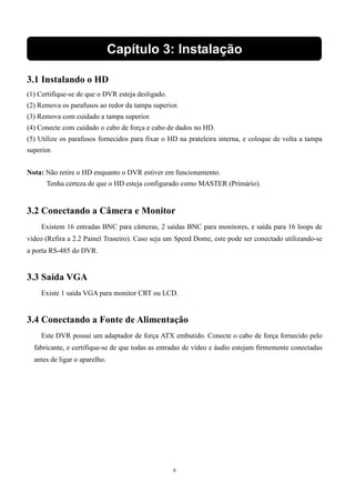 Capítulo 3: Instalação 
3.1 Instalando o HD 
(1) Certifique-se de que o DVR esteja desligado. 
(2) Remova os parafusos ao redor da tampa superior. 
(3) Remova com cuidado a tampa superior. 
(4) Conecte com cuidado o cabo de força e cabo de dados no HD. 
(5) Utilize os parafusos fornecidos para fixar o HD na prateleira interna, e coloque de volta a tampa 
superior. 
Nota: Não retire o HD enquanto o DVR estiver em funcionamento. 
Tenha certeza de que o HD esteja configurado como MASTER (Primário). 
3.2 Conectando a Câmera e Monitor 
Existem 16 entradas BNC para câmeras, 2 saídas BNC para monitores, e saída para 16 loops de 
vídeo (Refira a 2.2 Painel Traseiro). Caso seja um Speed Dome, este pode ser conectado utilizando-se 
a porta RS-485 do DVR. 
6 
3.3 Saída VGA 
Existe 1 saída VGA para monitor CRT ou LCD. 
3.4 Conectando a Fonte de Alimentação 
Este DVR possui um adaptador de força ATX embutido. Conecte o cabo de força fornecido pelo 
fabricante, e certifique-se de que todas as entradas de vídeo e áudio estejam firmemente conectadas 
antes de ligar o aparelho. 
 