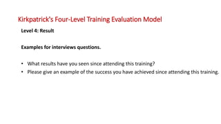 Level 4: Result
Examples for interviews questions.
• What results have you seen since attending this training?
• Please give an example of the success you have achieved since attending this training.
Kirkpatrick's Four-Level Training Evaluation Model
 