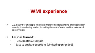 WMI experience
• 2.2.2 Number of people who have improved understanding of critical water
scarcity issues facing Jordan, including the cost of water and importance of
conservation
• Lessons learned:
• Representative sample
• Easy to analyze questions (Limited open-ended)
 