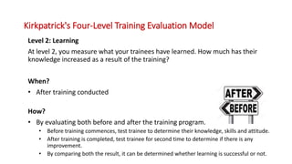 Level 2: Learning
At level 2, you measure what your trainees have learned. How much has their
knowledge increased as a result of the training?
When?
• After training conducted
How?
• By evaluating both before and after the training program.
• Before training commences, test trainee to determine their knowledge, skills and attitude.
• After training is completed, test trainee for second time to determine if there is any
improvement.
• By comparing both the result, it can be determined whether learning is successful or not.
Kirkpatrick's Four-Level Training Evaluation Model
 