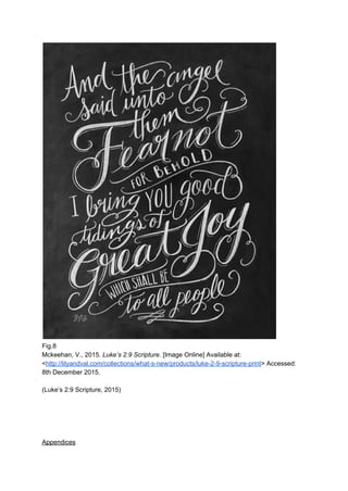  
Fig.8 
Mckeehan, V., 2015. ​Luke’s 2:9 Scripture. ​[Image Online] Available at: 
<​http://lilyandval.com/collections/what­s­new/products/luke­2­9­scripture­print​> Accessed: 
8th December 2015. 
 
(Luke’s 2:9 Scripture, 2015) 
 
 
 
 
 
Appendices 
 