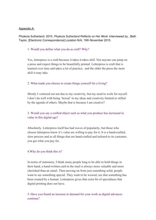  
 
Appendix A: 
 
Phylecia Sutherland. 2015. ​Phylecia Sutherland Reflects on Her Work. ​Interviewed by...Beth 
Taylor. [Electronic Correspondence] Location N/A, 19th November 2015.  
 
1. Would you define what you do as craft? Why? 
 
Yes, letterpress is a craft because it takes it takes skill. Not anyone can jump on 
a press and expect things to be beautifully printed. Letterpress is craft that is 
learned over time and takes a lot of practice,  and the older the press the more 
skill it may take. 
 
2. What made you choose to create things yourself for a living? 
 
Mostly I ventured out not due to my creativity, but my need to work for myself. 
I don’t do well with being ‘boxed’ in my ideas and creativity limited or stifled 
by the agenda of others. Maybe that is because I am creative?  
 
3. Would you say a crafted object such as what you produce has increased in 
value in this digital age? 
 
Absolutely. Letterpress itself has had waves of popularity, but those who 
choose letterpress know it’s value are willing to pay for it. It is a hand­crafted, 
slow process and as all things that are hand­crafted and tailored to its customer, 
you get what you pay for. 
 
4.Why do you think this is? 
 
In terms of stationery, I think many people long to be able to hold things in 
their hand, a hand­written card in the mail is always more valuable and more 
cherished than an email. Then moving on from just something solid, people 
want to see something special. They want to be wowed, see that something has 
been created by a human. Letterpress gives that extra bit of specialness that 
digital printing does not have. 
 
5. Have you found an increase in demand for your work as digital advances 
continue? 
 