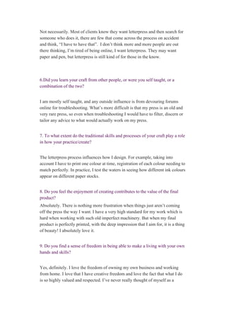 Not necessarily. Most of clients know they want letterpress and then search for 
someone who does it, there are few that come across the process on accident 
and think, “I have to have that”.  I don’t think more and more people are out 
there thinking, I’m tired of being online, I want letterpress. They may want 
paper and pen, but letterpress is still kind of for those in the know. 
 
 
6.Did you learn your craft from other people, or were you self taught, or a 
combination of the two? 
 
I am mostly self taught, and any outside influence is from devouring forums 
online for troubleshooting. What’s more difficult is that my press is an old and 
very rare press, so even when troubleshooting I would have to filter, discern or 
tailor any advice to what would actually work on my press. 
 
7. To what extent do the traditional skills and processes of your craft play a role 
in how your practice/create? 
 
The letterpress process influences how I design. For example, taking into 
account I have to print one colour at time, registration of each colour needing to 
match perfectly. In practice, I test the waters in seeing how different ink colours 
appear on different paper stocks. 
 
8. Do you feel the enjoyment of creating contributes to the value of the final 
product? 
Absolutely. There is nothing more frustration when things just aren’t coming 
off the press the way I want. I have a very high standard for my work which is 
hard when working with such old imperfect machinery. But when my final 
product is perfectly printed, with the deep impression that I aim for, it is a thing 
of beauty! I absolutely love it. 
 
9. Do you find a sense of freedom in being able to make a living with your own 
hands and skills? 
 
Yes, definitely. I love the freedom of owning my own business and working 
from home. I love that I have creative freedom and love the fact that what I do 
is so highly valued and respected. I’ve never really thought of myself as a 
 