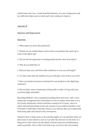 craftswoman, but I am. I create beautiful stationery on a rare vintage press and 
my skills have taken years to attain and I only continue to improve. 
 
 
Appendix B 
 
Interview with Roger Grech: 
 
Questions: 
 
1. What made you chose this profession? 
 
2. Would you say crafted objects such as those you produce have gone up in 
value in the digital age? 
 
3. Do you feel the enjoyment of creating feeds into the value of an object? 
 
4. Why do you think this is? 
 
5. Did you learn your craft from other craftsmen or were you self taught? 
 
6. To what extent does the tradition of your craft play a role in how you work? 
 
7. Have you found an increase in demand for your products as the digital age 
continues? 
 
8. Do you find a sense of autonomy in being able to make a living with your 
own knowledge and hands? 
 
Recording Method: I have considered recording these interviews with a voice 
memo type arrangement but I found that we were in a place where there was a 
lot of noise interference which would have caused a lot of issues. Also it is 
rather awkward and strange to just ask someone if you could record their voice. 
I feel that it could affect what they choose to say and how they say it rather than 
them being open and relaxed in the conversation. 
 
Instead I chose to make notes as fast and thoroughly as I can and then reflect on 
these notes in more detail as soon as I can after the interview (in the form of  a 
blog post) so that I don't miss the details of facial expression and phrasing as 
much as possible. Also so that I can look at my own role in the conversation 
 