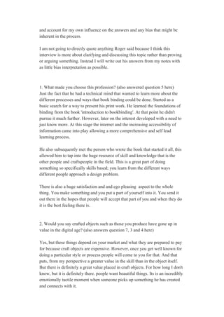 and account for my own influence on the answers and any bias that might be 
inherent in the process.  
 
I am not going to directly quote anything Roger said because I think this 
interview is more about clarifying and discussing this topic rather than proving 
or arguing something. Instead I will write out his answers from my notes with 
as little bias interpretation as possible.  
 
 
1. What made you choose this profession? (also answered question 5 here) 
Just the fact that he had a technical mind that wanted to learn more about the 
different processes and ways that book binding could be done. Started as a 
basic search for a way to present his print work. He learned the foundations of 
binding from the book 'introduction to bookbinding'. At that point he didn't 
pursue it much further. However, later on the interest developed with a need to 
just know more. At this stage the internet and the increasing accessibility of 
information came into play allowing a more comprehensive and self lead 
learning process.  
 
He also subsequently met the person who wrote the book that started it all, this 
allowed him to tap into the huge resource of skill and knowledge that is the 
other people and craftspeople in the field. This is a great part of doing 
something so specifically skills based; you learn from the different ways 
different people approach a design problem. 
 
There is also a huge satisfaction and and ego pleasing  aspect to the whole 
thing. You make something and you put a part of yourself into it. You send it 
out there in the hopes that people will accept that part of you and when they do 
it is the best feeling there is. 
 
 
2. Would you say crafted objects such as those you produce have gone up in 
value in the digital age? (also answers question 7, 3 and 4 here) 
 
Yes, but these things depend on your market and what they are prepared to pay 
for because craft objects are expensive. However, once you get well known for 
doing a particular style or process people will come to you for that. And that 
puts, from my perspective a greater value in the skill than in the object itself. 
But there is definitely a great value placed in craft objects. For how long I don't 
know, but it is definitely there. people want beautiful things. Its is an incredibly 
emotionally tactile moment when someone picks up something he has created 
and connects with it. 
 