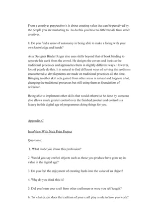  
From a creatives perspective it is about creating value that can be perceived by 
the people you are marketing to. To do this you have to differentiate from other 
creatives. 
 
8. Do you find a sense of autonomy in being able to make a living with your 
own knowledge and hands? 
 
As a Designer Binder Roger also uses skills beyond that of book binding to 
separate his work from the crowd. He designs the covers and looks at the 
traditional processes and approaches them in slightly different ways. However, 
lots of people do this. It is natural to find different ways of solving the problems 
encountered so developments are made on traditional processes all the time. 
Bringing in other skill sets gained from other areas is natural and happens a lot, 
changing the traditional processes but still using them as foundations of 
reference. 
 
Being able to implement other skills that would otherwise be done by someone 
else allows much greater control over the finished product and control is a 
luxury in this digital age of programmes doing things for you. 
 
 
Appendix C 
 
InterView With Nick Print Project 
 
Questions: 
 
 1. What made you chose this profession? 
 
2. Would you say crafted objects such as those you produce have gone up in 
value in the digital age? 
 
3. Do you feel the enjoyment of creating feeds into the value of an object? 
 
4. Why do you think this is? 
 
5. Did you learn your craft from other craftsmen or were you self taught? 
 
6. To what extent does the tradition of your craft play a role in how you work? 
 
 
