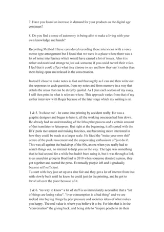 7. Have you found an increase in demand for your products as the digital age 
continues? 
 
8. Do you find a sense of autonomy in being able to make a living with your 
own knowledge and hands? 
 
Recording Method: I have considered recording these interviews with a voice 
memo type arrangement but I found that we were in a place where there was a 
lot of noise interference which would have caused a lot of issues. Also it is 
rather awkward and strange to just ask someone if you could record their voice. 
I feel that it could affect what they choose to say and how they say it rather than 
them being open and relaxed in the conversation. 
 
Instead I chose to make notes as fast and thoroughly as I can and then write out 
the responses to each question, from my notes and from memory in a way that 
details the areas that can be directly quoted. As I plan each section of my essay 
I will then print in what is relevant where. This approach varies from that of my 
earlier interview with Roger because of the later stage which my writing is at. 
 
 
 1 & 5. 'It chose me' ­ he came into printing by accident really. He was a 
graphic designer and began to hate it, all the working onscreen had him down. 
He already had an understanding of the litho print process and a certain amount 
of that translates to letterpress. But right at the beginning, it all started with the 
DIY punk movement and making fanzines, and becoming more interested in 
how they could be made at a larger scale. He liked the "make your own shit" 
centre of the punk movement and the empowering enthusiasm of 'just do it'. 
This was all against the backdrop of the 80s, an era when you really had to 
search things out, no internet to help you on the way. The type was something 
that he had around for a while but hadn't been using it, but it was through a link 
to an anarchist group in Bradford in 2010 when someone donated a press, they 
got together and started the press. Eventually people left and it gradually 
became self sufficient. 
To start with they just set up at a zine fair and they got a lot of interest from that 
with slowly built until he knew he could just do the printing, and he got to 
travel all over the place because of it. 
 
 2 & 6. "no way to know" a lot of stuff is so immediately accessible that a "lot 
of things are losing value". "over consumption is a bad thing" and we are 
sucked into buying things by peer pressure and societies ideas of what makes 
you happy. The real value is where you believe it to be. For him that is in the 
"conversation" the giving back, and being able to "inspire people to do their 
 
